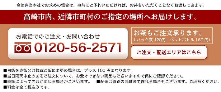 高崎市内、近隣市町村ご指定の場所へお届けします。 お電話でのご注文お問い合わせは0120-56-2571 お茶のご注文承ります。(パック茶120円 ペットボトル160円) 高崎弁当本社でお求めの場合は、事前にご予約いただければ、お待ちいただくことなくお渡しできます。