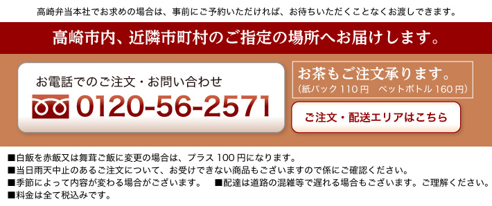 高崎市内、近隣市町村ご指定の場所へお届けします。 お電話でのご注文お問い合わせは0120-56-2571 お茶のご注文承ります。(紙パック110円 ペットボトル160円) 高崎弁当本社でお求めの場合は、事前にご予約いただければ、お待ちいただくことなくお渡しできます。
